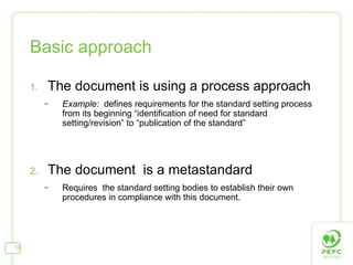Basic approach The document is using a process approach  Example:  defines requirements for the standard setting process from its beginning “identification of need for standard setting/revision” to “publication of the standard” The docu ment  is a metastandard Requires  the standard setting bodies to establish their own procedures in compliance with this document.  