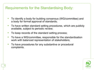 Requirements for the Standardising Body: To identify a body for building consensus (WG/committee) and a body for formal approval of standards; To have written standard setting procedures, which are publicly available, subject to periodic review; To keep records of the standard setting process; To have a WG/committee, responsible for the standardisation work with balanced representation of stakeholders; To have procedures for any substantive or procedural complaints. 
