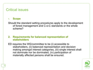 Critical issues Scope Should the standard setting procedures apply to the development of forest management and C-o-C standards or the whole scheme?  2.  Requirements for balanced representation of stakeholders ED requires the WG/committee to be (i) accessible to stakeholders, (ii) balanced representation and decision making amongst interest categories, (iii) single interest shall not dominate nor be dominated, (iv) participation of materially affected persons shall be ensured. 