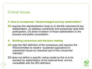 Critical issues 3. How to incorporate “disadvantaged and key stakeholders” ED  requires the standardisation body to (i) identify interested & key stakeholders, (ii) address constraints and proactively seek their participation, (iii) direct invitation of those stakeholders to the process and public consultation. 4.  Building consensus and decision making ED  uses the ISO definition of the consensus and requires the WG/committee to resolve “sustained oppositions to substantial issues by important part of the concerned interests”. ED does not define a specific voting model as this is to be decided by stakeholders at the national level, and be compatible with the ISO definition. 