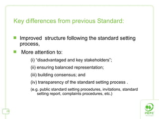 Key differences from previous Standard: Improved  structure following the standard setting process, More attention to: (i) “disadvantaged and key stakeholders”;  (ii) ensuring balanced representation;  (iii) building consensus; and  (iv) transparency of the standard setting process . (e.g. public standard setting procedures, invitations, standard setting report, complaints procedures, etc.) 