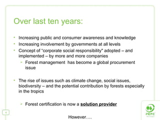 Over last ten years: Increasing public and consumer awareness and knowledge Increasing involvement by governments at all levels Concept of  “ corporate social responsibility "  adopted – and implemented – by more and more companies Forest management  has become a global procurement issue  The rise of issues such as climate change, social issues, biodiversity – and the potential contribution by forests especially in the tropics Forest certification is now a  solution provider However…. 
