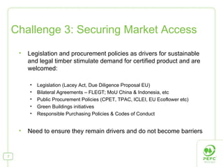 Legislation and procurement policies as drivers for sustainable and legal timber stimulate demand for certified product and are welcomed: Legislation (Lacey Act, Due Diligence Proposal EU) Bilateral Agreements – FLEGT; MoU China & Indonesia, etc Public Procurement Policies (CPET, TPAC, ICLEI, EU Ecoflower etc) Green Buildings initiatives Responsible Purchasing Policies & Codes of Conduct Need to ensure they remain drivers and do not become barriers  Challenge 3: Securing Market Access 