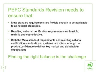 PEFC Standards Revision needs to ensure that: Meta standard requirements are flexible enough to be applicable to all national processes,  Resulting national  certification requirements are feasible, realistic and cost-effective. Both the Meta standard requirements and resulting national certification standards and systems  are robust enough  to provide confidence to deliver key market and stakeholder expectations  Finding the right balance is the challenge 