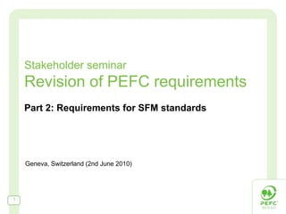 Stakeholder seminar
    Revision of PEFC requirements
    Part 2: Requirements for SFM standards




    Geneva, Switzerland (2nd June 2010)




1
 