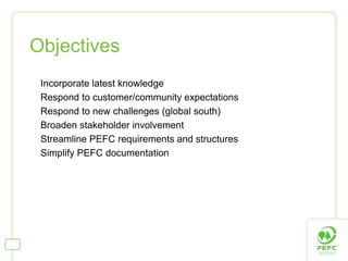 Objectives
 Incorporate latest knowledge
 Respond to customer/community expectations
 Respond to new challenges (global south)
 Broaden stakeholder involvement
 Streamline PEFC requirements and structures
 Simplify PEFC documentation
 