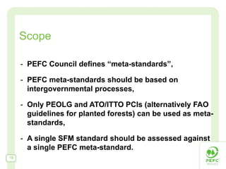 Scope

     - PEFC Council defines “meta-standards”,

     - PEFC meta-standards should be based on
       intergovernmental processes,

     - Only PEOLG and ATO/ITTO PCIs (alternatively FAO
       guidelines for planted forests) can be used as meta-
       standards,

     - A single SFM standard should be assessed against
       a single PEFC meta-standard.
19
 