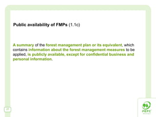 Public availability of FMPs (1.1c)



     A summary of the forest management plan or its equivalent, which
     contains information about the forest management measures to be
     applied, is publicly available, except for confidential business and
     personal information.




21
 