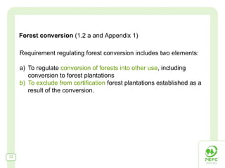Forest conversion (1.2 a and Appendix 1)

     Requirement regulating forest conversion includes two elements:

     a) To regulate conversion of forests into other use, including
        conversion to forest plantations
     b) To exclude from certification forest plantations established as a
        result of the conversion.




22
 