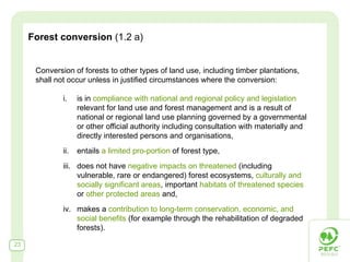 Forest conversion (1.2 a)


      Conversion of forests to other types of land use, including timber plantations,
      shall not occur unless in justified circumstances where the conversion:

              i.    is in compliance with national and regional policy and legislation
                    relevant for land use and forest management and is a result of
                    national or regional land use planning governed by a governmental
                    or other official authority including consultation with materially and
                    directly interested persons and organisations,
              ii.   entails a limited pro-portion of forest type,
              iii. does not have negative impacts on threatened (including
                   vulnerable, rare or endangered) forest ecosystems, culturally and
                   socially significant areas, important habitats of threatened species
                   or other protected areas and,
              iv. makes a contribution to long-term conservation, economic, and
                  social benefits (for example through the rehabilitation of degraded
                  forests).

23
 