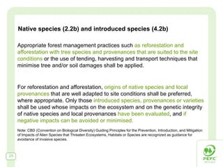 Native species (2.2b) and introduced species (4.2b)

     Appropriate forest management practices such as reforestation and
     afforestation with tree species and provenances that are suited to the site
     conditions or the use of tending, harvesting and transport techniques that
     minimise tree and/or soil damages shall be applied.


     For reforestation and afforestation, origins of native species and local
     provenances that are well adapted to site conditions shall be preferred,
     where appropriate. Only those introduced species, provenances or varieties
     shall be used whose impacts on the ecosystem and on the genetic integrity
     of native species and local provenances have been evaluated, and if
     negative impacts can be avoided or minimised.
     Note: CBD (Convention on Biological Diversity) Guiding Principles for the Prevention, Introduction, and Mitigation
     of Impacts of Alien Species that Threaten Ecosystems, Habitats or Species are recognized as guidance for
     avoidance of invasive species.



25
 