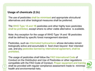 Usage of chemicals (2.2c)
     The use of pesticides shall be minimised and appropriate silvicultural
     alternatives and other biological measures shall be preferred.

     The WHO Type 1A and 1B pesticides and other highly toxic pesticides
     shall be prohibited, except where no other viable alternative is available.

     Note: Any exception for the usage of WHO Type 1A and 1B pesticides
     shall be defined by specific forest management standard.

     Pesticides, such as chlorinated hydrocarbons whose derivates remain
     biologically active and accumulate in food chain beyond their intended
     use, and any pesticides banned by international agreement, shall be
     prohibited.

     The usage of pesticides shall follow the FAO International Code of
     Conduct on the Distribution and Use of Pesticides or other regulations
     compatible with the FAO Code of Conduct. Proper equipment and training
26   shall be provided with regular compliance assessment made to minimise
     health and environmental risks.
 