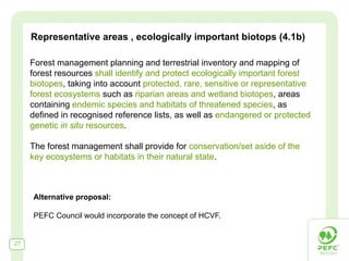 Representative areas , ecologically important biotops (4.1b)

     Forest management planning and terrestrial inventory and mapping of
     forest resources shall identify and protect ecologically important forest
     biotopes, taking into account protected, rare, sensitive or representative
     forest ecosystems such as riparian areas and wetland biotopes, areas
     containing endemic species and habitats of threatened species, as
     defined in recognised reference lists, as well as endangered or protected
     genetic in situ resources.

     The forest management shall provide for conservation/set aside of the
     key ecosystems or habitats in their natural state.



     Alternative proposal:

     PEFC Council would incorporate the concept of HCVF.


27
 