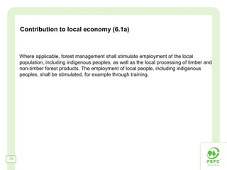 Contribution to local economy (6.1a)



     Where applicable, forest management shall stimulate employment of the local
     population, including indigenous peoples, as well as the local processing of timber and
     non-timber forest products. The employment of local people, including indigenous
     peoples, shall be stimulated, for example through training.




29
 
