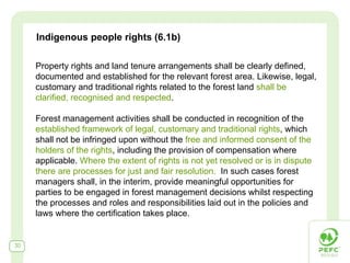 Indigenous people rights (6.1b)

     Property rights and land tenure arrangements shall be clearly defined,
     documented and established for the relevant forest area. Likewise, legal,
     customary and traditional rights related to the forest land shall be
     clarified, recognised and respected.

     Forest management activities shall be conducted in recognition of the
     established framework of legal, customary and traditional rights, which
     shall not be infringed upon without the free and informed consent of the
     holders of the rights, including the provision of compensation where
     applicable. Where the extent of rights is not yet resolved or is in dispute
     there are processes for just and fair resolution. In such cases forest
     managers shall, in the interim, provide meaningful opportunities for
     parties to be engaged in forest management decisions whilst respecting
     the processes and roles and responsibilities laid out in the policies and
     laws where the certification takes place.


30
 