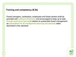 Training and competency (6.2b)


     Forest managers, contractors, employees and forest owners shall be
     provided with sufficient information and encouraged to keep up to date
     through continuous training in relation to sustainable forest management
     as precondition for all management planning and practices tasks
     described in this standard.




31
 