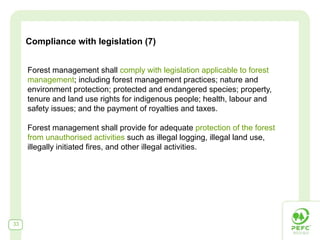 Compliance with legislation (7)


     Forest management shall comply with legislation applicable to forest
     management; including forest management practices; nature and
     environment protection; protected and endangered species; property,
     tenure and land use rights for indigenous people; health, labour and
     safety issues; and the payment of royalties and taxes.

     Forest management shall provide for adequate protection of the forest
     from unauthorised activities such as illegal logging, illegal land use,
     illegally initiated fires, and other illegal activities.




33
 
