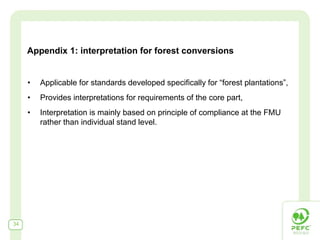 Appendix 1: interpretation for forest conversions


     •   Applicable for standards developed specifically for “forest plantations”,
     •   Provides interpretations for requirements of the core part,
     •   Interpretation is mainly based on principle of compliance at the FMU
         rather than individual stand level.




34
 