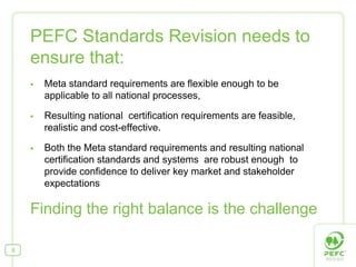 PEFC Standards Revision needs to
    ensure that:
      Meta standard requirements are flexible enough to be
      applicable to all national processes,

      Resulting national certification requirements are feasible,
      realistic and cost-effective.

      Both the Meta standard requirements and resulting national
      certification standards and systems are robust enough to
      provide confidence to deliver key market and stakeholder
      expectations

    Finding the right balance is the challenge

8
 