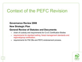 Context of the PEFC Revision

     Governance Review 2008
     New Strategic Plan
     General Review of Statutes and Documents
        chain of custody and requirements for C-o-C Certification Bodies
        requirements for standard setting, forest management standards and
        regional/group certification,
        requirements for FM CBs and PEFC endorsement process.




9
 