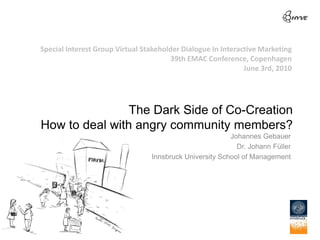 Special Interest Group Virtual Stakeholder Dialogue In Interactive Marketing
                                       39th EMAC Conference, Copenhagen
                                                              June 3rd, 2010




                The Dark Side of Co-Creation
How to deal with angry community members?
                                                         Johannes Gebauer
                                                           Dr. Johann Füller
                                 Innsbruck University School of Management
 
