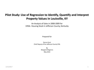 Pilot Study: Use of Regression to Identify, Quantify and Interpret
Property Values In Louisville, KY
Prepared for
Donna Hunt
Chief Deputy of the Jefferson County PVA
By
Margaret Maginnis
May 2010
An Analysis of Sales in 2000-2009 for
1950s Housing Stock in Jefferson County, Kentucky
12/15/2017
 