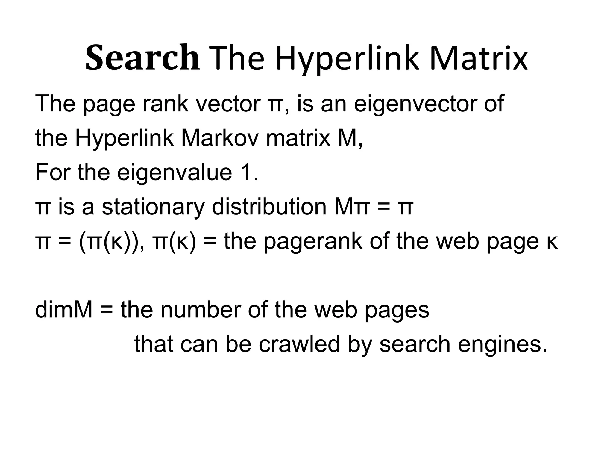 Search The Hyperlink MatrixThe page rank vector π, is an eigenvector ofthe Hyperlink Markov matrix M, For the eigenvalue 1. π is a stationary distribution Mπ = ππ = (π(κ)), π(κ) = the pagerank of the web page κdimΜ = the number of the web pages                that can be crawled by search engines.