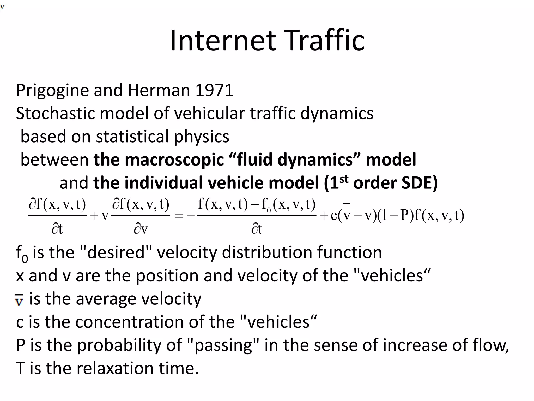 Internet TrafficPrigogine and Herman 1971 Stochastic model of vehicular traffic dynamics  based on statistical physics  between the macroscopic “fluid dynamics” model           and the individual vehicle model (1st order SDE)f0 is the "desired" velocity distribution function x and v are the position and velocity of the "vehicles“   is the average velocityc is the concentration of the "vehicles“P is the probability of "passing" in the sense of increase of flow, T is the relaxation time.