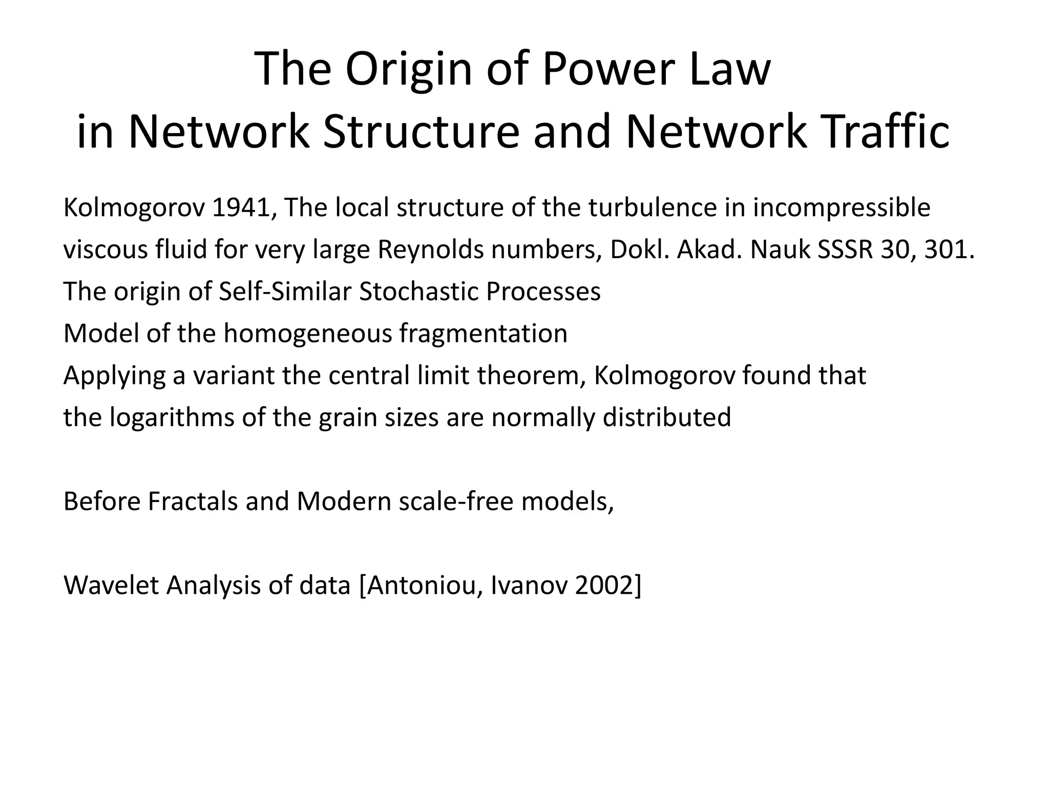 The Origin of Power Law in Network Structure and Network TrafficKolmogorov 1941, The local structure of the turbulence in incompressibleviscous fluid for very large Reynolds numbers, Dokl. Akad. Nauk SSSR 30, 301.The origin of Self-Similar Stochastic Processes Model of the homogeneous fragmentationApplying a variant the central limit theorem, Kolmogorov found that the logarithms of the grain sizes are normally distributedBefore Fractals and Modern scale-free models, Wavelet Analysis of data [Antoniou, Ivanov 2002]