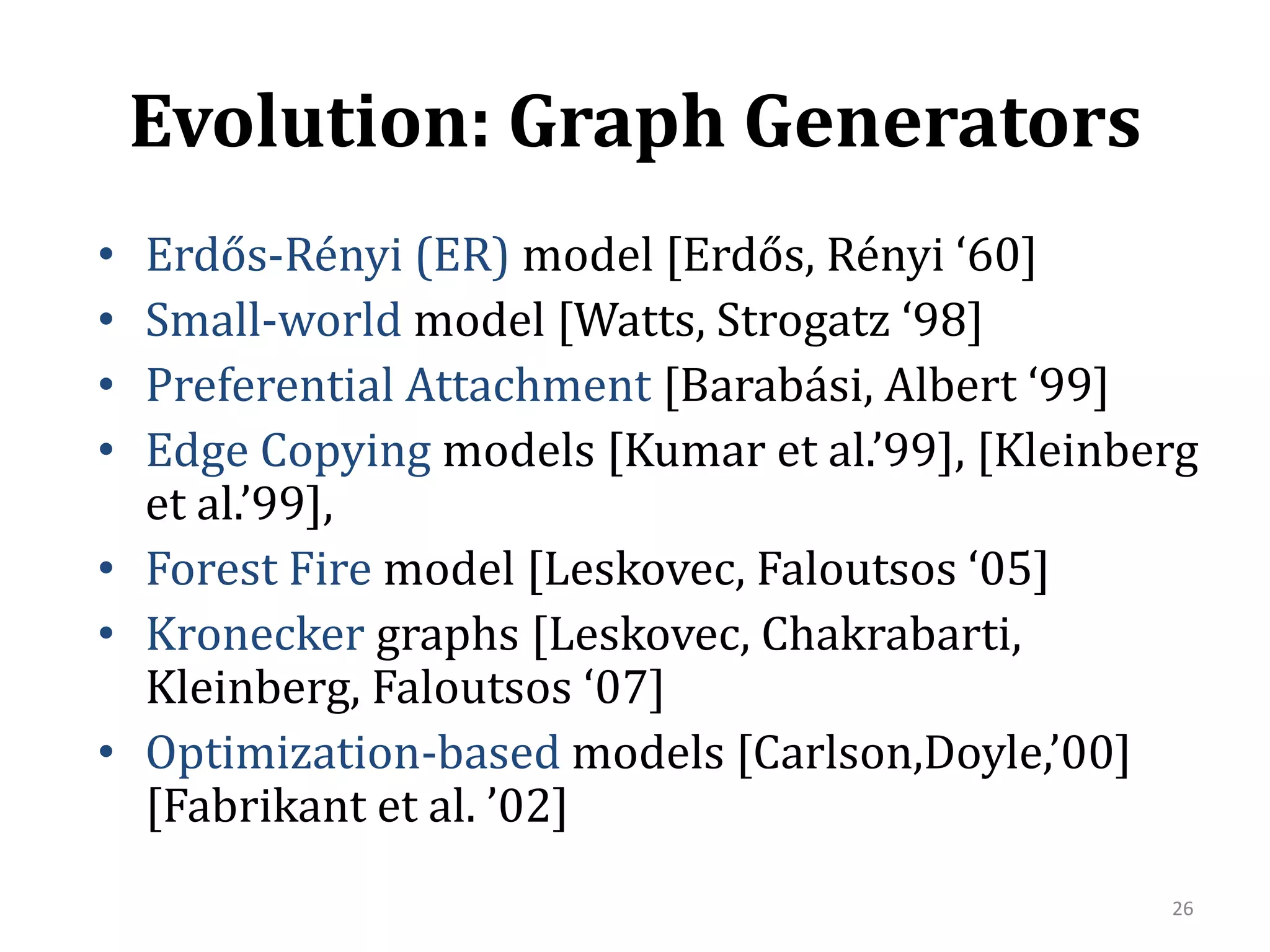 Evolution: Graph GeneratorsErdős-Rényi (ER)model [Erdős, Rényi ‘60]Small-world model [Watts, Strogatz ‘98]Preferential Attachment [Barabási, Albert ‘99]EdgeCopying models [Kumar et al.’99], [Kleinberg et al.’99],Forest Fire model [Leskovec, Faloutsos ‘05]Kroneckergraphs [Leskovec, Chakrabarti, Kleinberg, Faloutsos ‘07]Optimization-based models [Carlson,Doyle,’00] [Fabrikant et al. ’02]26