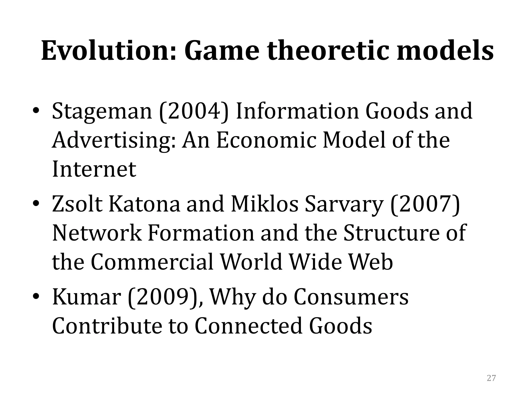  Evolution: Game theoretic models  Stageman (2004) Information Goods and Advertising: An Economic Model of the InternetZsoltKatona and MiklosSarvary (2007) Network Formation and the Structure of the Commercial World Wide WebKumar (2009), Why do Consumers Contribute to Connected Goods27