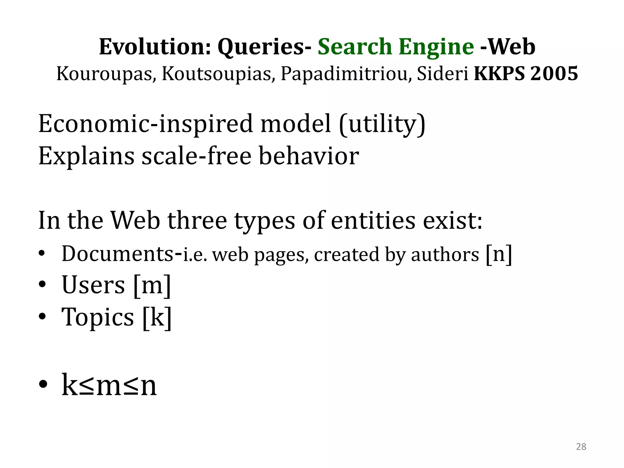 Evolution: Queries- Search Engine -Web Kouroupas, Koutsoupias, Papadimitriou, SideriKKPS 2005Economic-inspired model (utility)Explains scale-free behaviorIn the Web three types of entities exist:Documents-i.e. web pages, created by authors [n] Users [m]Topics [k]k≤m≤n28