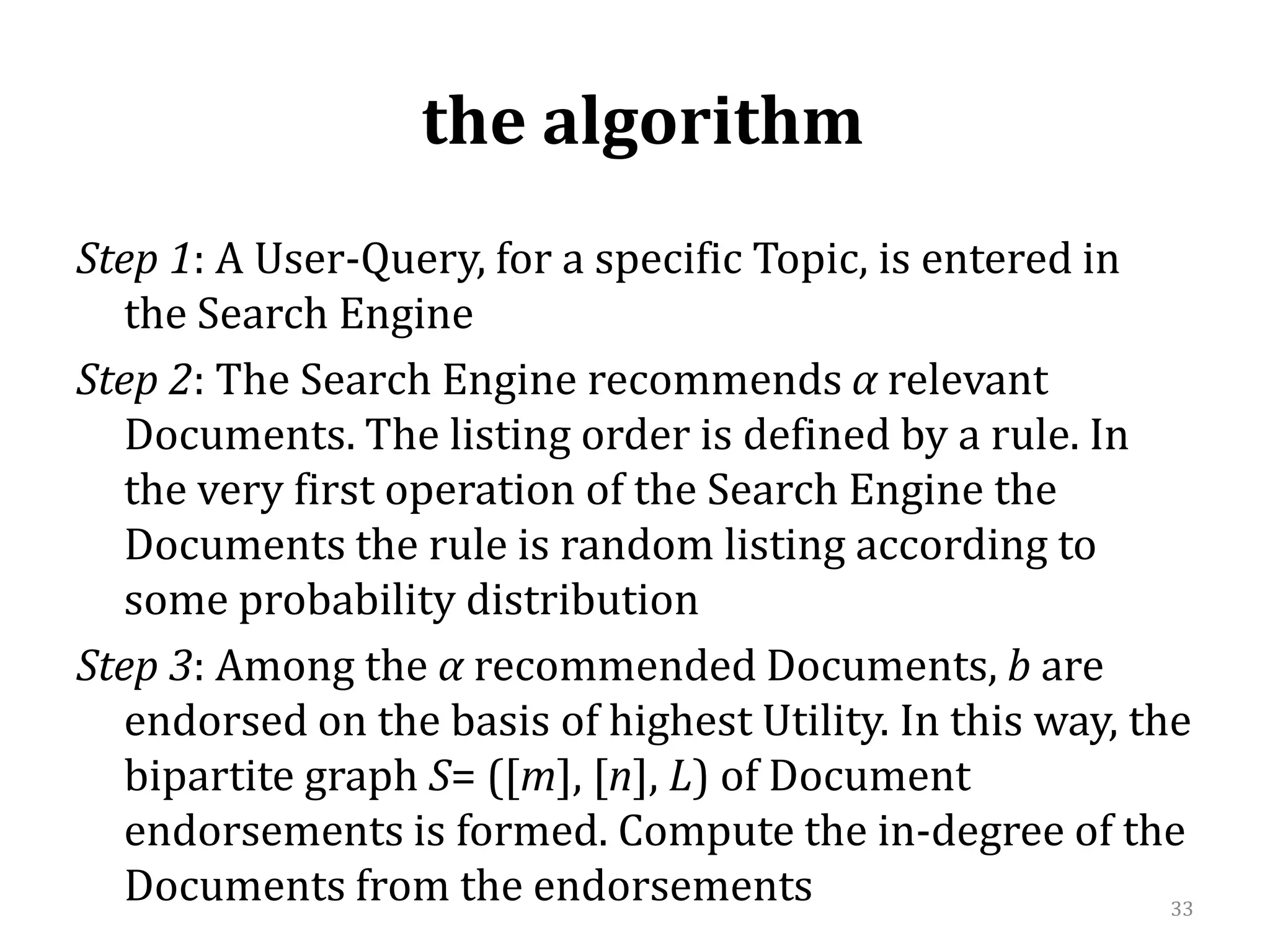  the algorithm Step 1: A User-Query,for a specific Topic, isentered in the Search EngineStep 2: The Search Engine recommends αrelevant Documents. The listing order is defined by a rule. In the very first operation of the Search Engine the Documents the rule is random listing according to some probability distributionStep 3: Among the α recommended Documents, bareendorsed on the basis of highest Utility. In this way, the bipartite graph S= ([m], [n], L) of Document endorsements is formed. Compute the in-degree of the Documents from the endorsements 33