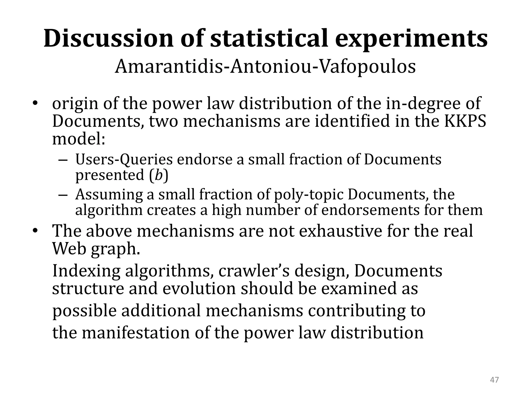 Discussion of statistical experimentsAmarantidis-Antoniou-Vafopoulos origin of the power law distribution of the in-degree of Documents, two mechanisms are identified in the KKPS model:Users-Queries endorse a small fraction of Documents presented (b)Assuming a small fraction of poly-topic Documents, the algorithm creates a high number of endorsements for themThe above mechanisms are not exhaustive for the real Web graph.      Indexing algorithms, crawler’s design, Documents structure and evolution should be examined as      possible additional mechanisms contributing to      the manifestation of the power law distribution47