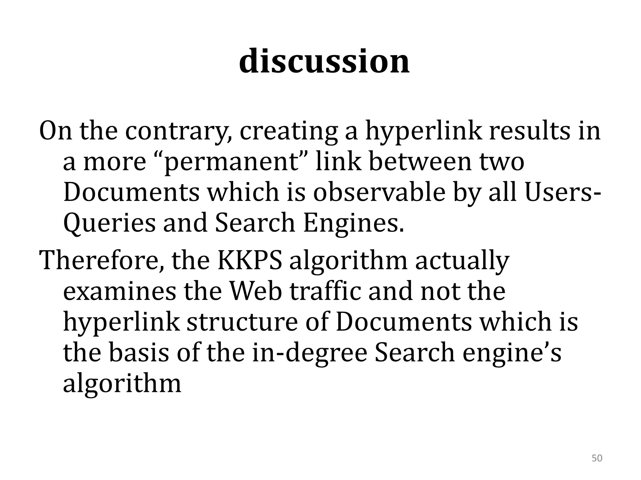  discussion On the contrary, creating a hyperlink results in a more “permanent” link between two Documents which is observable by all Users-Queries and Search Engines. Therefore, the KKPS algorithm actually examines the Web traffic and not the hyperlink structure of Documents which is the basis of the in-degree Search engine’s algorithm 50