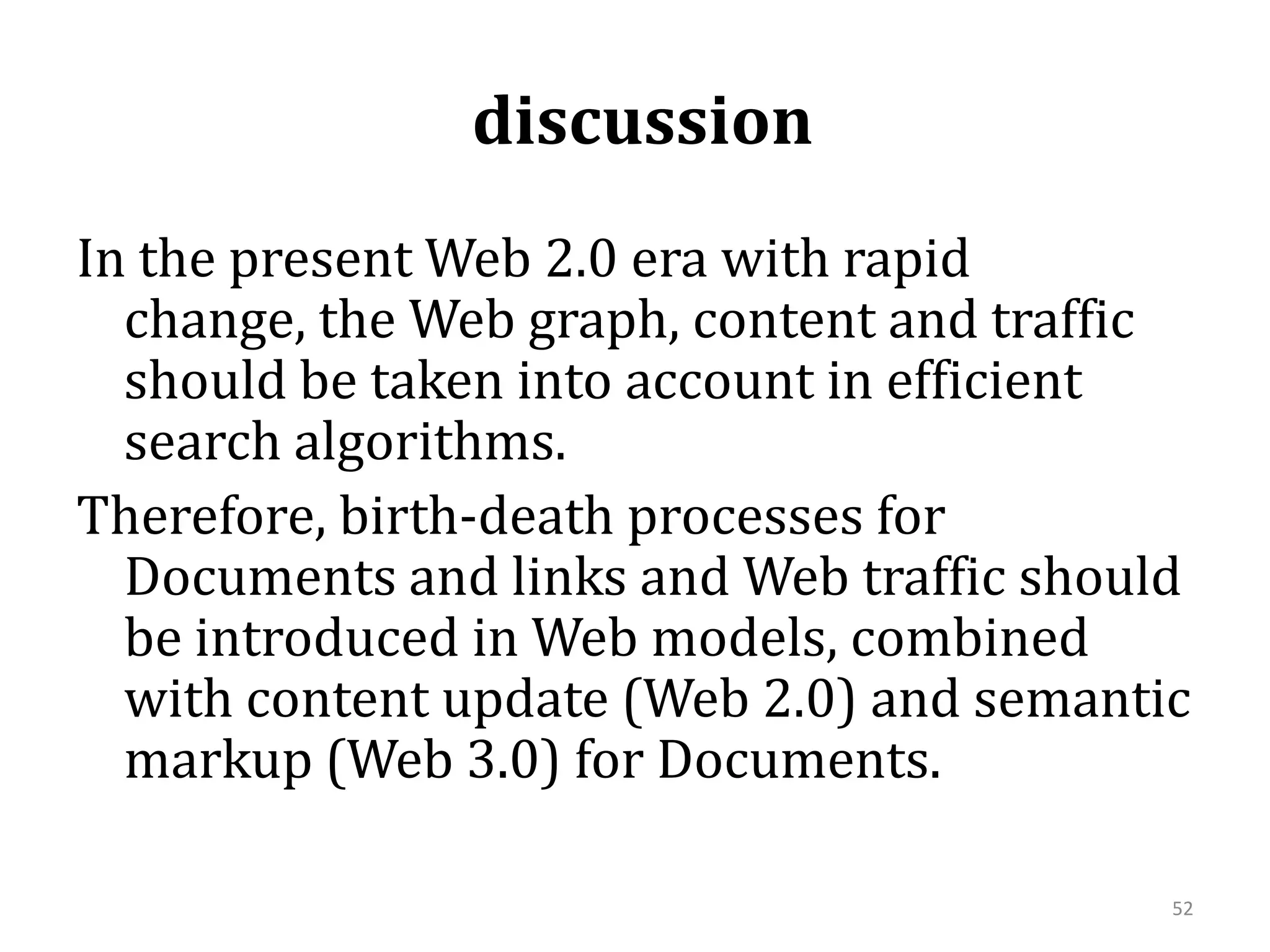  discussion  In the present Web 2.0 era with rapid change, the Web graph, content and traffic should be taken into account in efficient search algorithms. Therefore, birth-death processes for Documents and links and Web traffic should be introduced in Web models, combined with content update (Web 2.0) and semantic markup (Web 3.0) for Documents. 52