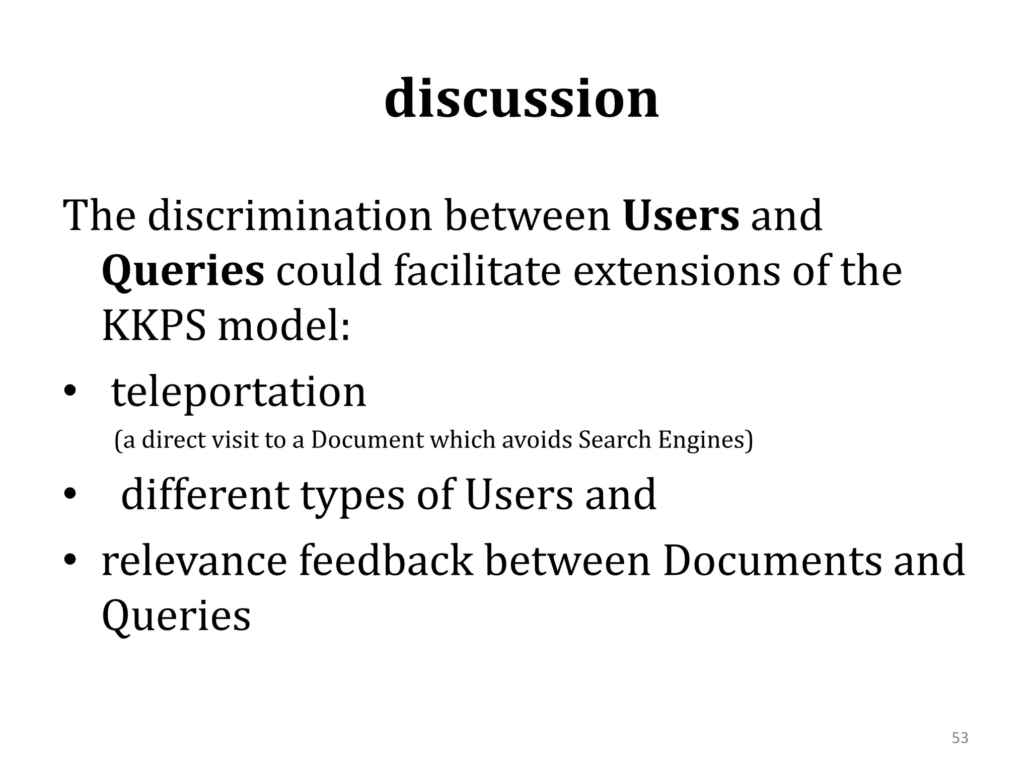  discussion The discrimination between Users and Queries could facilitate extensions of the KKPS model: teleportation          (a direct visit to a Document which avoids Search Engines)different types of Users and relevance feedback between Documents and Queries 53