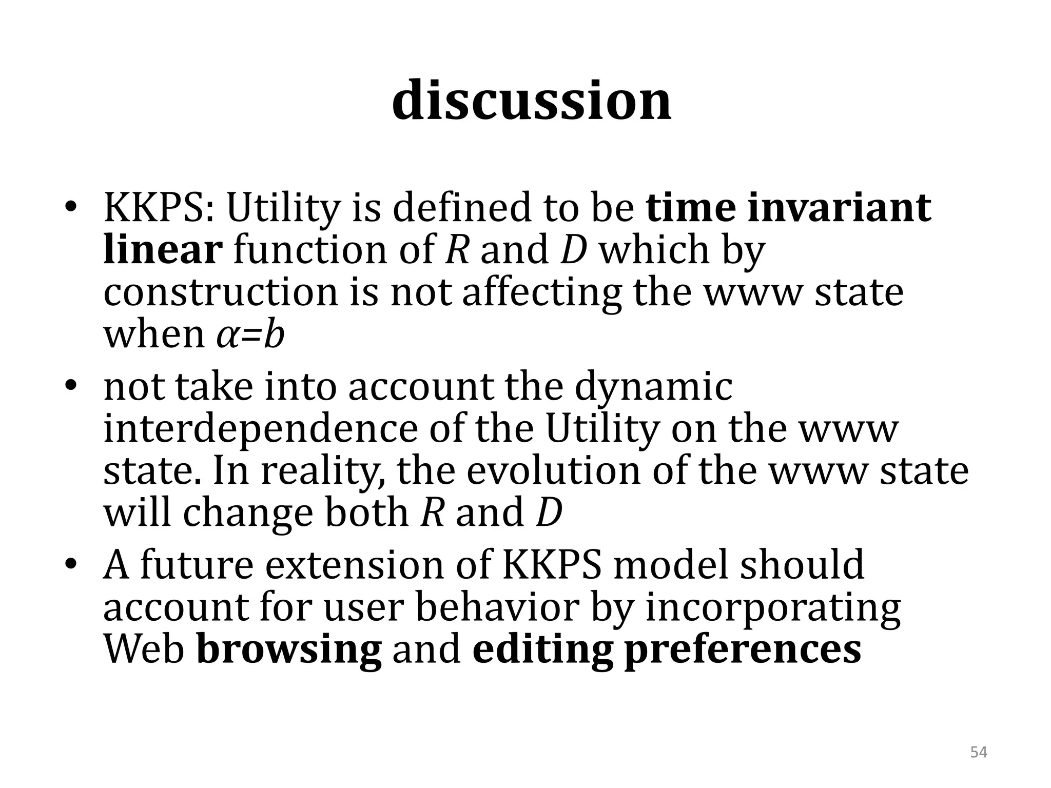  discussion  KKPS: Utility is defined to be time invariant linear function of R and D which by construction is not affecting the www state when α=bnot take into account the dynamic interdependence of the Utility on the www state. In reality, the evolution of the www state will change both R and DA future extension of KKPS model should account for user behavior by incorporating Web browsing and editing preferences54