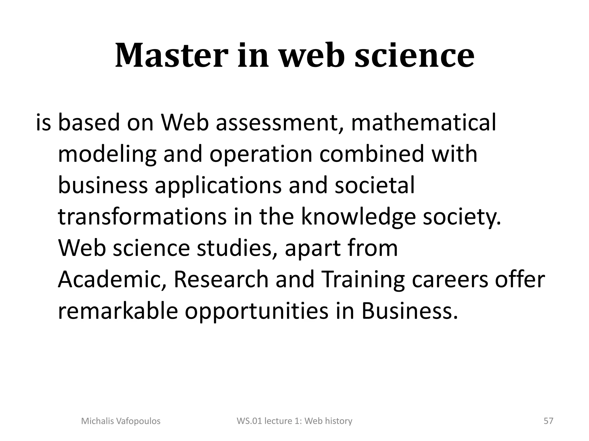 Master in web scienceis based on Web assessment, mathematical modeling and operation combined with business applications and societal transformations in the knowledge society. Web science studies, apart from Academic, Research and Training careers offer remarkable opportunities in Business.57WS.01 lecture 1: Web historyMichalis Vafopoulos