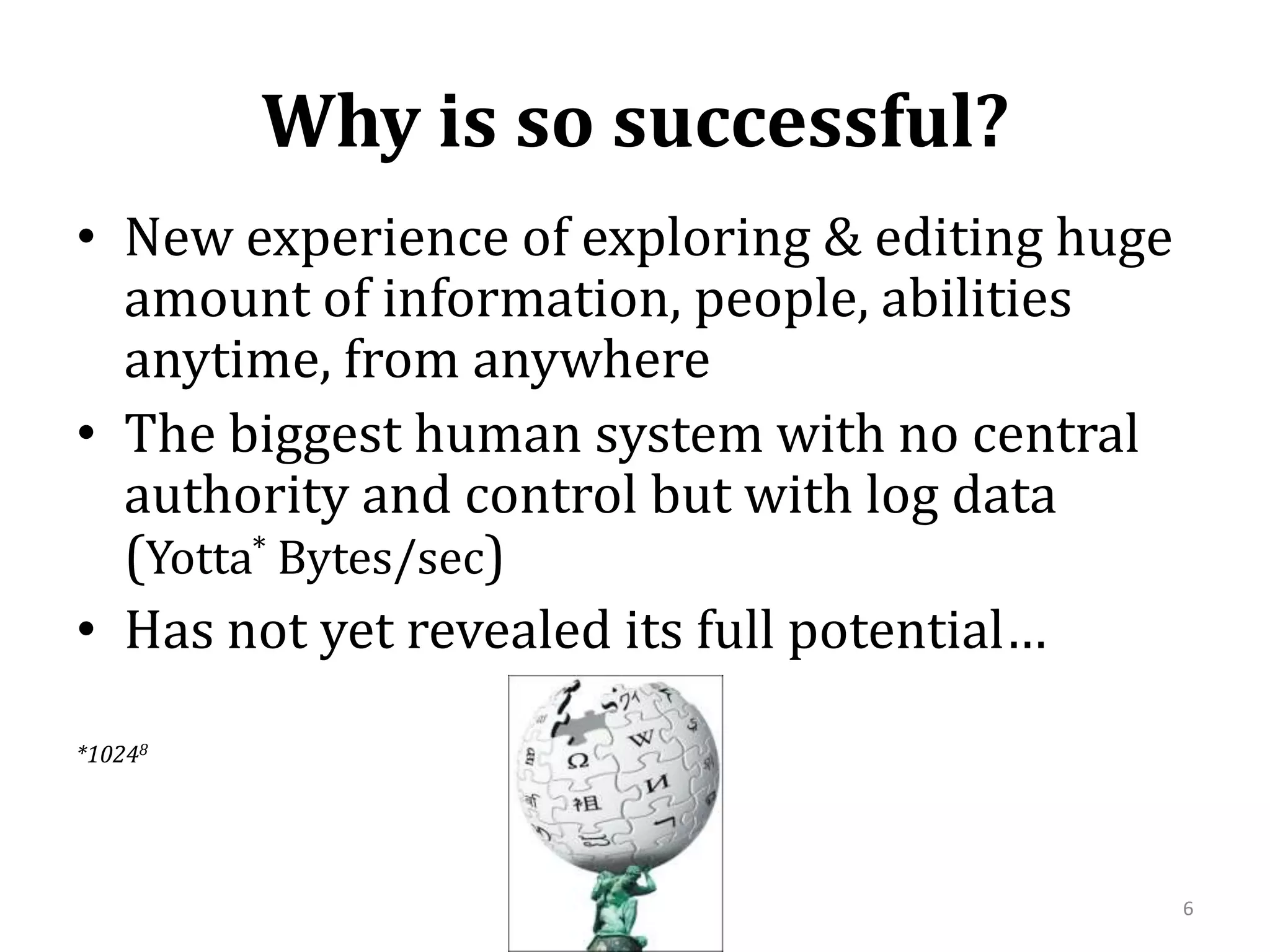 Why is so successful?New experience of exploring & editing huge amount of information, people, abilities anytime, from anywhereThe biggest human system with no central authority and control but with log data (Yotta* Bytes/sec)Has not yet revealed its full potential…*102486