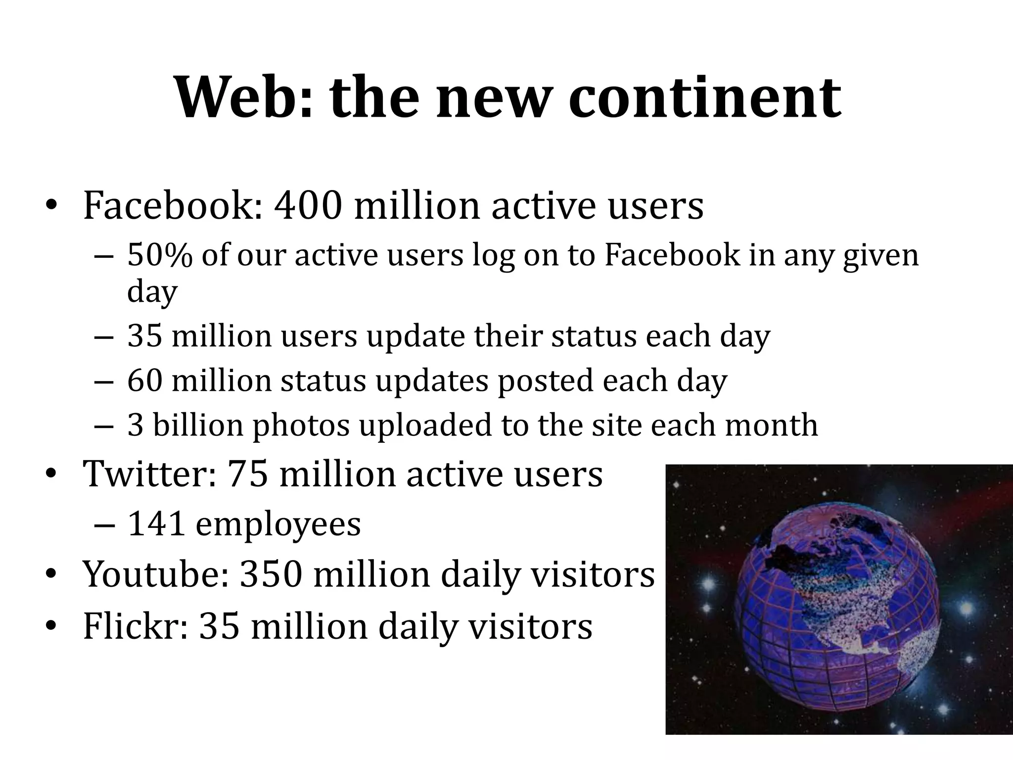 Web: the new continentFacebook: 400 million active users50% of our active users log on to Facebook in any given day35 million users update their status each day60 million status updates posted each day3 billion photos uploaded to the site each monthTwitter: 75 million active users141 employees Youtube: 350 million daily visitorsFlickr: 35 million daily visitors8