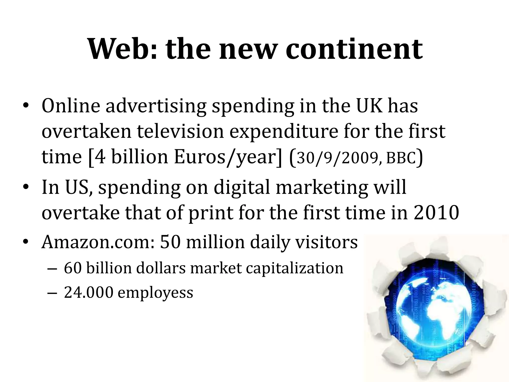 Web: the new continentOnline advertising spending in the UK has overtaken television expenditure for the first time [4 billion Euros/year] (30/9/2009, BBC)In US, spending on digital marketing will overtake that of print for the first time in 2010Amazon.com: 50 million daily visitors60 billion dollars market capitalization24.000 employess9