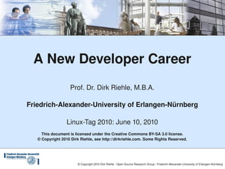 A New Developer Career
                    Prof. Dr. Dirk Riehle, M.B.A.

Friedrich­Alexander­University of Erlangen­Nürnberg

                  Linux­Tag 2010: June 10, 2010
     This document is licensed under the Creative Commons BY­SA 3.0 license.
   © Copyright 2010 Dirk Riehle, see http://dirkriehle.com. Some Rights Reserved.




                        © Copyright 2010 Dirk Riehle ∙ Open Source Research Group ∙ Friedrich­Alexander­University of Erlangen­Nürnberg
 