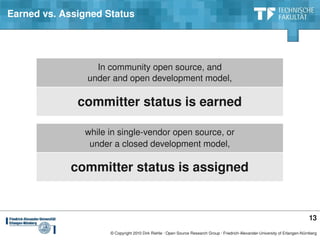 Earned vs. Assigned Status




                  In community open source, and
                under and open development model,

              committer status is earned

               while in single­vendor open source, or
                under a closed development model,

            committer status is assigned


                                                                                                                               13
                     © Copyright 2010 Dirk Riehle ∙ Open Source Research Group ∙ Friedrich­Alexander­University of Erlangen­Nürnberg
 