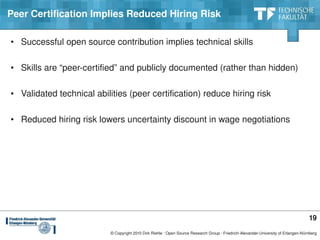 Peer Certification Implies Reduced Hiring Risk

• Successful open source contribution implies technical skills

• Skills are “peer­certified” and publicly documented (rather than hidden)

• Validated technical abilities (peer certification) reduce hiring risk

• Reduced hiring risk lowers uncertainty discount in wage negotiations




                                                                                                                                     19
                           © Copyright 2010 Dirk Riehle ∙ Open Source Research Group ∙ Friedrich­Alexander­University of Erlangen­Nürnberg
 