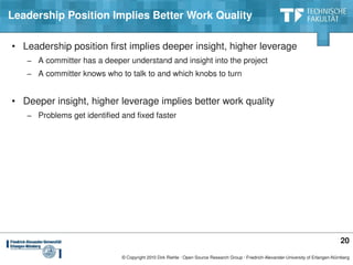 Leadership Position Implies Better Work Quality

• Leadership position first implies deeper insight, higher leverage
   − A committer has a deeper understand and insight into the project
   − A committer knows who to talk to and which knobs to turn


• Deeper insight, higher leverage implies better work quality
   − Problems get identified and fixed faster




                                                                                                                                       20
                             © Copyright 2010 Dirk Riehle ∙ Open Source Research Group ∙ Friedrich­Alexander­University of Erlangen­Nürnberg
 