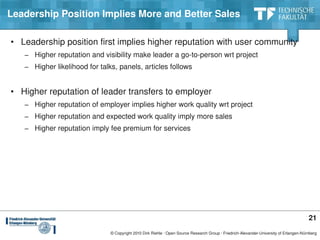 Leadership Position Implies More and Better Sales

• Leadership position first implies higher reputation with user community
   − Higher reputation and visibility make leader a go­to­person wrt project
   − Higher likelihood for talks, panels, articles follows


• Higher reputation of leader transfers to employer
   − Higher reputation of employer implies higher work quality wrt project
   − Higher reputation and expected work quality imply more sales
   − Higher reputation imply fee premium for services




                                                                                                                                         21
                               © Copyright 2010 Dirk Riehle ∙ Open Source Research Group ∙ Friedrich­Alexander­University of Erlangen­Nürnberg
 