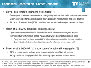 Economics Research on “Career Concerns”

  • Lerner and Tirole's “signaling hypothesis” [1]
         − Developers offset opportunity costs by signaling marketable skills to future employers
         − Open source performance is public, more precisely measurable, and less captive
         − At the publication's time (2002), authors say volunteer developers were dominant


  • Hann et al.'s 2000 empirical investigation [2]
         − Open source contributions in themselves don't correlate with higher wages
         − Higher status within merit­based Apache Software Foundation project does
                 » Rank “committer” or higher showed 29% higher salary after controlling for most variables
                 » Study indicates that committer status is a proxy for otherwise unobservable skills


  • Bitzer et al.'s 2006/07 “c't wage survey” empirical investigation [3]
         − 61% of respondents believe open source activity benefits their career
         − Study shows no wage premium for voluntary open source contributions

[1] Lerner, J. and J. Tirole (2002). “Some Simple Economics of Open Source.” Journal of Industrial Economics, vol. 50, no. 2, pp. 197­234. 24
[2] Hann, I­H. et al. (2002). “Why Do Developers Contribute to Open Source Projects?” 2nd OSS Workshop, 2002.
[3] Bitzer, J. et al. (2010). “Returns to Open Source Engagement: An Empirical Test of the Signaling Hypothesis.” Univ. Oldenburg, 2010.
                                                   © Copyright 2010 Dirk Riehle ∙ Open Source Research Group ∙ Friedrich­Alexander­University of Erlangen­Nürnberg
 