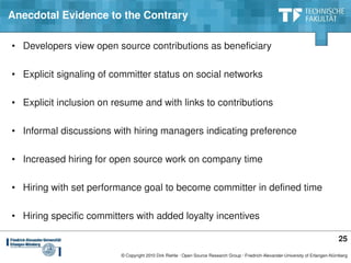 Anecdotal Evidence to the Contrary

• Developers view open source contributions as beneficiary

• Explicit signaling of committer status on social networks

• Explicit inclusion on resume and with links to contributions

• Informal discussions with hiring managers indicating preference

• Increased hiring for open source work on company time

• Hiring with set performance goal to become committer in defined time

• Hiring specific committers with added loyalty incentives

                                                                                                                                   25
                         © Copyright 2010 Dirk Riehle ∙ Open Source Research Group ∙ Friedrich­Alexander­University of Erlangen­Nürnberg
 