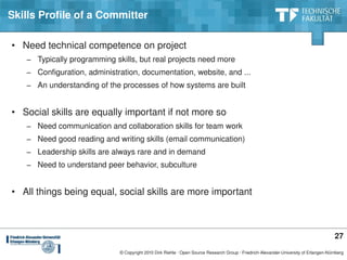 Skills Profile of a Committer

• Need technical competence on project
   − Typically programming skills, but real projects need more
   − Configuration, administration, documentation, website, and ...
   − An understanding of the processes of how systems are built


• Social skills are equally important if not more so
   − Need communication and collaboration skills for team work
   − Need good reading and writing skills (email communication)
   − Leadership skills are always rare and in demand
   − Need to understand peer behavior, subculture


• All things being equal, social skills are more important



                                                                                                                                       27
                             © Copyright 2010 Dirk Riehle ∙ Open Source Research Group ∙ Friedrich­Alexander­University of Erlangen­Nürnberg
 